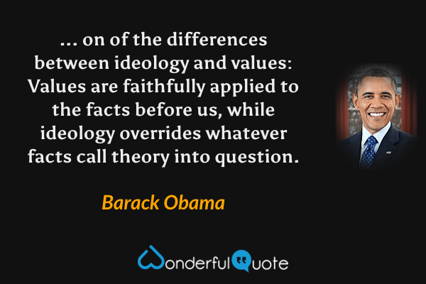 ... on of the differences between ideology and values: Values are faithfully applied to the facts before us, while ideology overrides whatever facts call theory into question. - Barack Obama quote.
