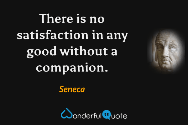 There is no satisfaction in any good without a companion. - Seneca quote.