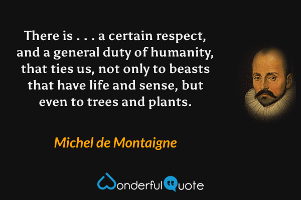 There is . . . a certain respect, and a general duty of humanity, that ties us, not only to beasts that have life and sense, but even to trees and plants. - Michel de Montaigne quote.