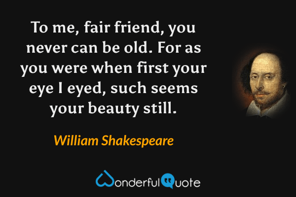 To me, fair friend, you never can be old. For as you were when first your eye I eyed, such seems your beauty still. - William Shakespeare quote.