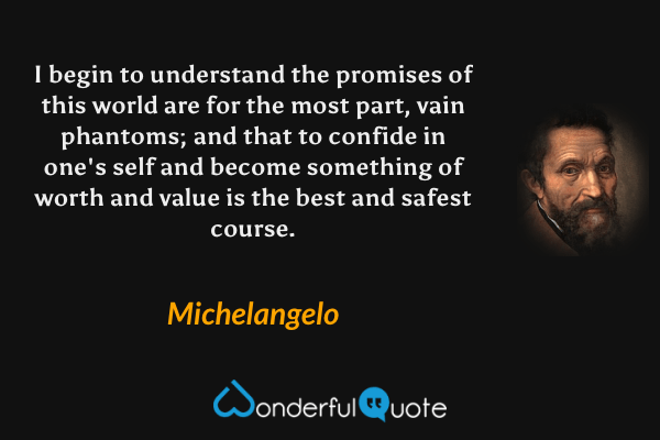I begin to understand the promises of this world are for the most part, vain phantoms; and that to confide in one's self and become something of worth and value is the best and safest course. - Michelangelo quote.