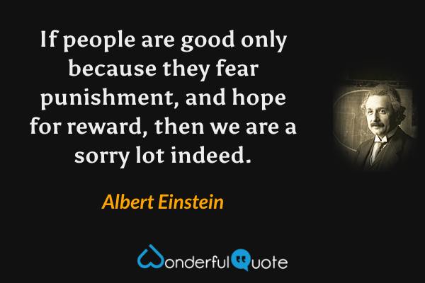 If people are good only because they fear punishment, and hope for reward, then we are a sorry lot indeed. - Albert Einstein quote.