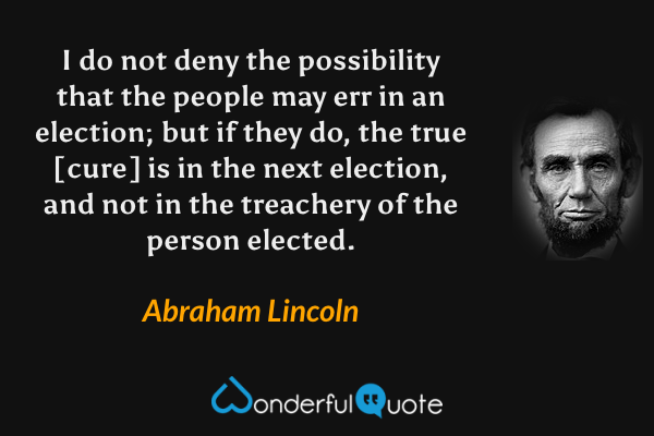 I do not deny the possibility that the people may err in an election; but if they do, the true [cure] is in the next election, and not in the treachery of the person elected. - Abraham Lincoln quote.