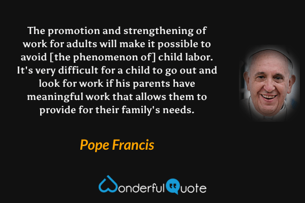 The promotion and strengthening of work for adults will make it possible to avoid [the phenomenon of] child labor. It's very difficult for a child to go out and look for work if his parents have meaningful work that allows them to provide for their family's needs. - Pope Francis quote.