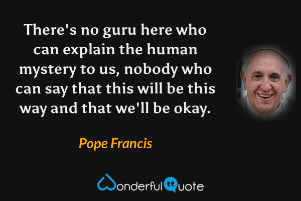 There's no guru here who can explain the human mystery to us, nobody who can say that this will be this way and that we'll be okay. - Pope Francis quote.
