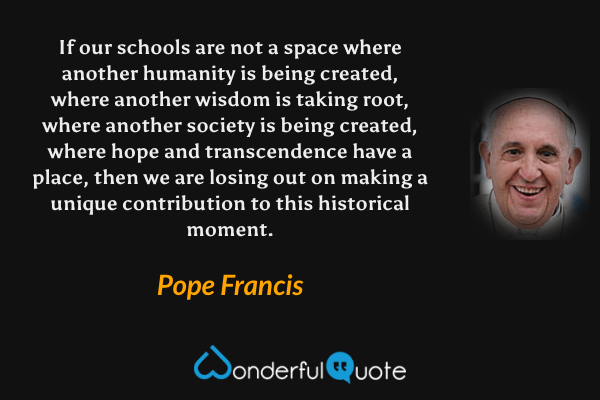 If our schools are not a space where another humanity is being created, where another wisdom is taking root, where another society is being created, where hope and transcendence have a place, then we are losing out on making a unique contribution to this historical moment. - Pope Francis quote.