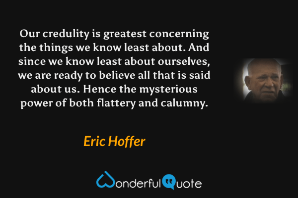 Our credulity is greatest concerning the things we know least about. And since we know least about ourselves, we are ready to believe all that is said about us. Hence the mysterious power of both flattery and calumny. - Eric Hoffer quote.