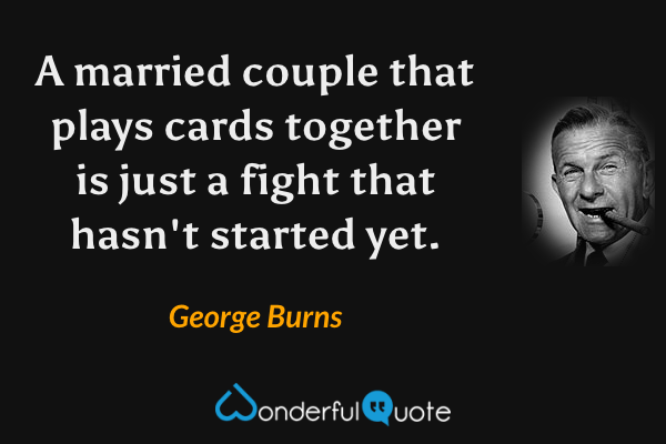 A married couple that plays cards together is just a fight that hasn't started yet. - George Burns quote.