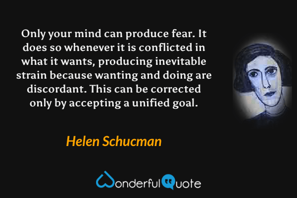 Only your mind can produce fear. It does so whenever it is conflicted in what it wants, producing inevitable strain because wanting and doing are discordant. This can be corrected only by accepting a unified goal. - Helen Schucman quote.