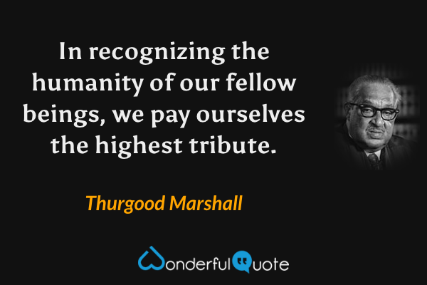 In recognizing the humanity of our fellow beings, we pay ourselves the highest tribute. - Thurgood Marshall quote.