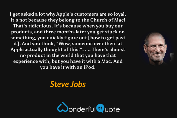 I get asked a lot why Apple's customers are so loyal. It's not because they belong to the Church of Mac! That's ridiculous. It's because when you buy our products, and three months later you get stuck on something, you quickly figure out [how to get past it]. And you think, "Wow, someone over there at Apple actually thought of this!". . .. There's almost no product in the world that you have that experience with, but you have it with a Mac. And you have it with an iPod. - Steve Jobs quote.