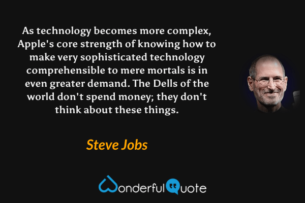 As technology becomes more complex, Apple's core strength of knowing how to make very sophisticated technology comprehensible to mere mortals is in even greater demand. The Dells of the world don't spend money; they don't think about these things. - Steve Jobs quote.
