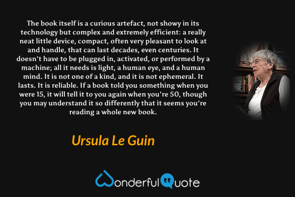 The book itself is a curious artefact, not showy in its technology but complex and extremely efficient: a really neat little device, compact, often very pleasant to look at and handle, that can last decades, even centuries. It doesn't have to be plugged in, activated, or performed by a machine; all it needs is light, a human eye, and a human mind. It is not one of a kind, and it is not ephemeral. It lasts. It is reliable. If a book told you something when you were 15, it will tell it to you again when you're 50, though you may understand it so differently that it seems you're reading a whole new book. - Ursula Le Guin quote.