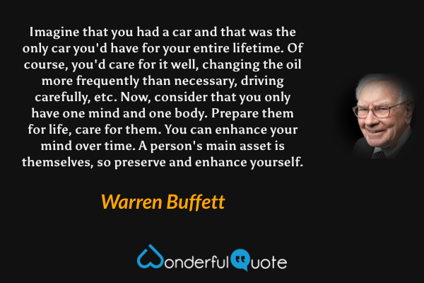 Imagine that you had a car and that was the only car you'd have for your entire lifetime. Of course, you'd care for it well, changing the oil more frequently than necessary, driving carefully, etc. Now, consider that you only have one mind and one body. Prepare them for life, care for them. You can enhance your mind over time. A person's main asset is themselves, so preserve and enhance yourself. - Warren Buffett quote.