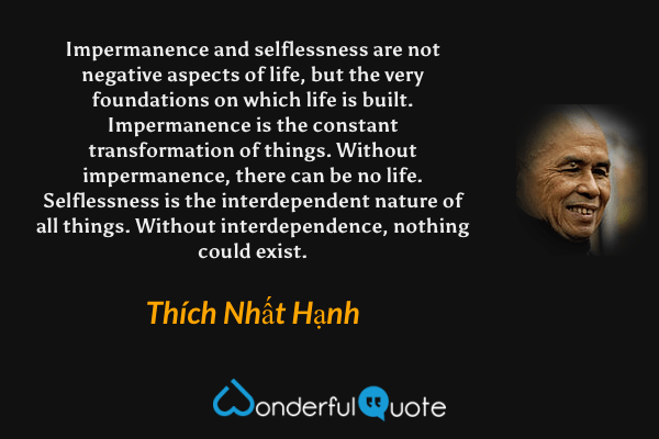 Impermanence and selflessness are not negative aspects of life, but the very foundations on which life is built. Impermanence is the constant transformation of things. Without impermanence, there can be no life. Selflessness is the interdependent nature of all things. Without interdependence, nothing could exist. - Thích Nhất Hạnh quote.