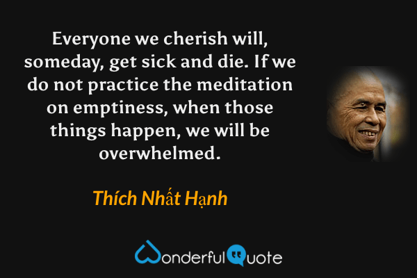 Everyone we cherish will, someday, get sick and die. If we do not practice the meditation on emptiness, when those things happen, we will be overwhelmed. - Thích Nhất Hạnh quote.