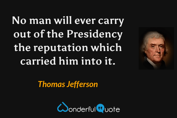 No man will ever carry out of the Presidency the reputation which carried him into it. - Thomas Jefferson quote.