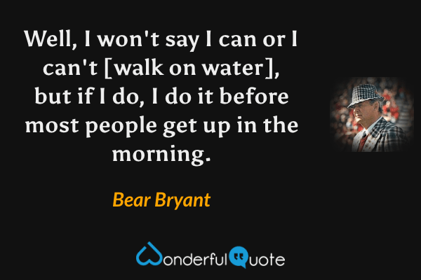 Well, I won't say I can or I can't [walk on water], but if I do, I do it before most people get up in the morning. - Bear Bryant quote.