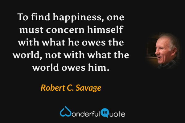 To find happiness, one must concern himself with what he owes the world, not with what the world owes him. - Robert C. Savage quote.