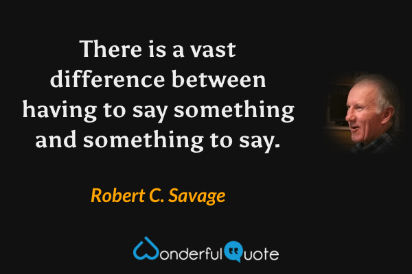 There is a vast difference between having to say something and something to say. - Robert C. Savage quote.