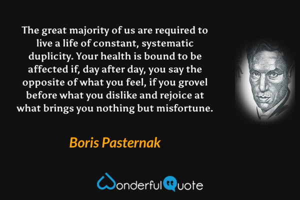 The great majority of us are required to live a life of constant, systematic duplicity. Your health is bound to be affected if, day after day, you say the opposite of what you feel, if you grovel before what you dislike and rejoice at what brings you nothing but misfortune. - Boris Pasternak quote.