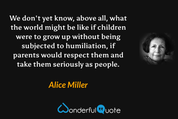 We don't yet know, above all, what the world might be like if children were to grow up without being subjected to humiliation, if parents would respect them and take them seriously as people. - Alice Miller quote.