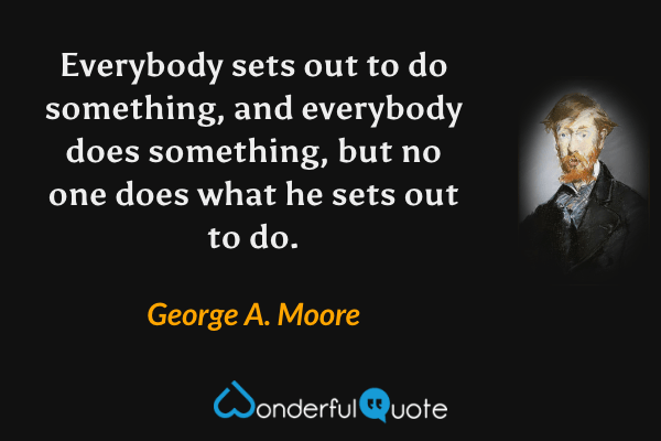Everybody sets out to do something, and everybody does something, but no one does what he sets out to do. - George A. Moore quote.
