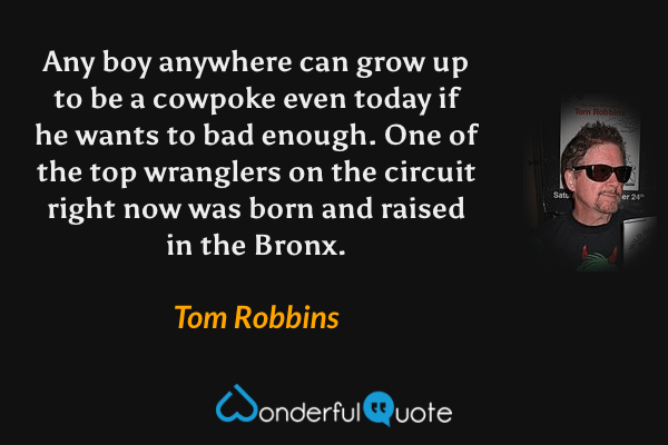 Any boy anywhere can grow up to be a cowpoke even today if he wants to bad enough. One of the top wranglers on the circuit right now was born and raised in the Bronx. - Tom Robbins quote.