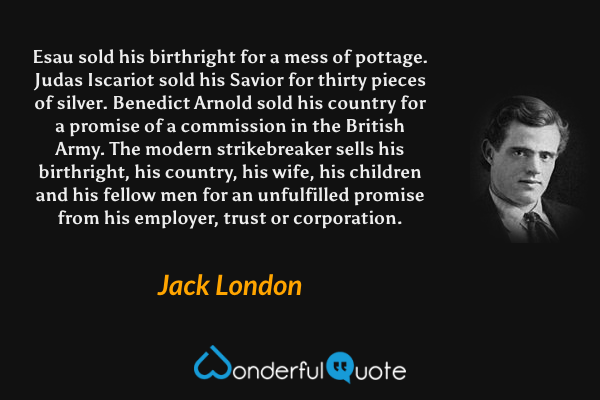 Esau sold his birthright for a mess of pottage. Judas Iscariot sold his Savior for thirty pieces of silver. Benedict Arnold sold his country for a promise of a commission in the British Army. The modern strikebreaker sells his birthright, his country, his wife, his children and his fellow men for an unfulfilled promise from his employer, trust or corporation. - Jack London quote.