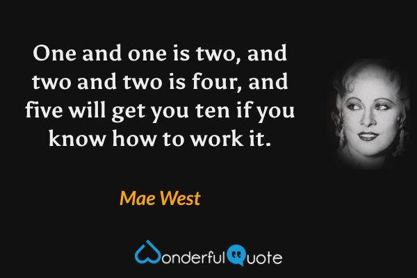 One and one is two, and two and two is four, and five will get you ten if you know how to work it. - Mae West quote.