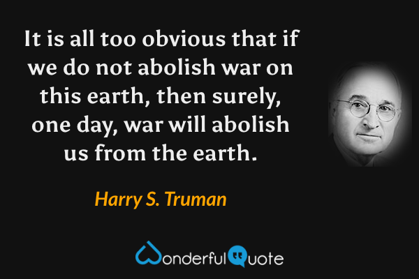 It is all too obvious that if we do not abolish war on this earth, then surely, one day, war will abolish us from the earth. - Harry S. Truman quote.