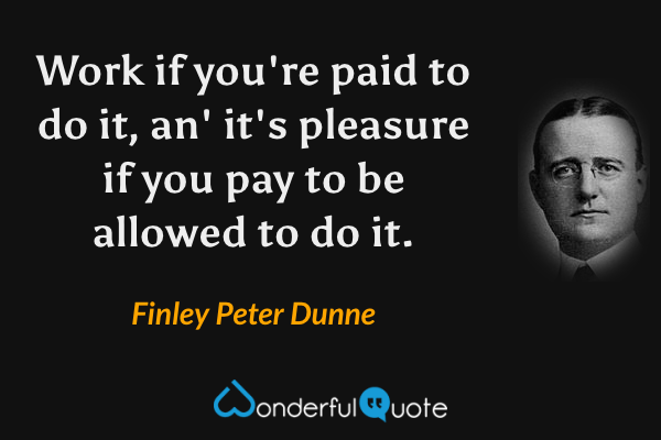 Work if you're paid to do it, an' it's pleasure if you pay to be allowed to do it. - Finley Peter Dunne quote.