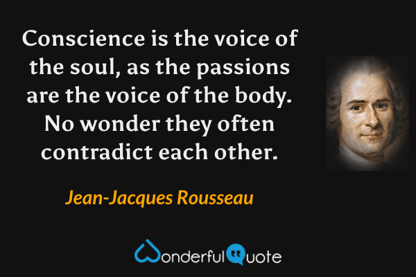 Conscience is the voice of the soul, as the passions are the voice of the body. No wonder they often contradict each other. - Jean-Jacques Rousseau quote.