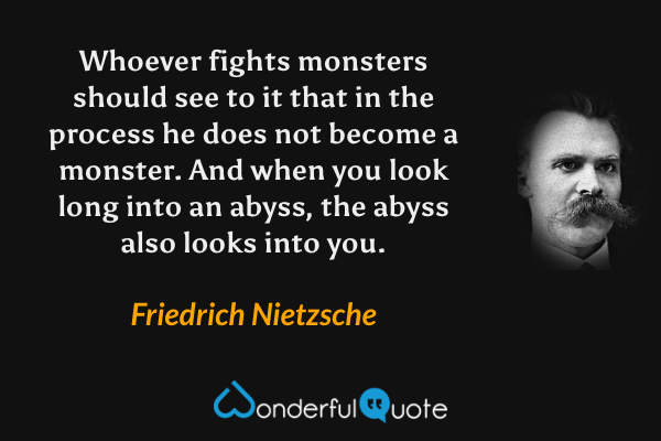 Whoever fights monsters should see to it that in the process he does not become a monster.  And when you look long into an abyss, the abyss also looks into you. - Friedrich Nietzsche quote.