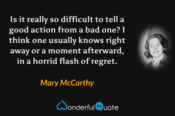 Is it really so difficult to tell a good action from a bad one? I think one usually knows right away or a moment afterward, in a horrid flash of regret. - Mary McCarthy quote.