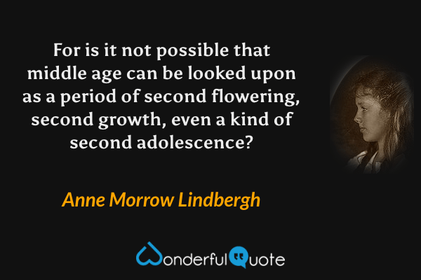 For is it not possible that middle age can be looked upon as a period of second flowering, second growth, even a kind of second adolescence? - Anne Morrow Lindbergh quote.