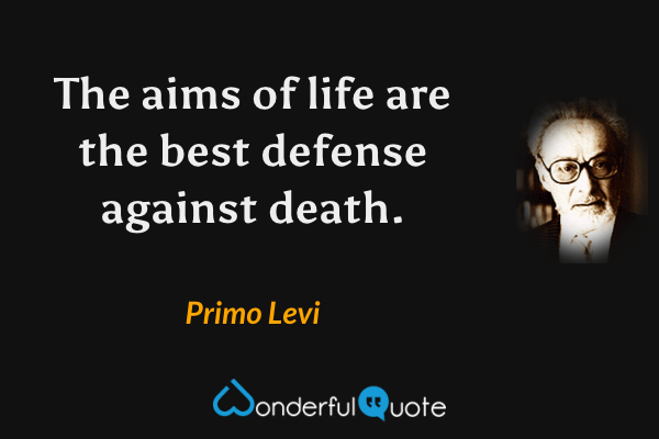 The aims of life are the best defense against death. - Primo Levi quote.