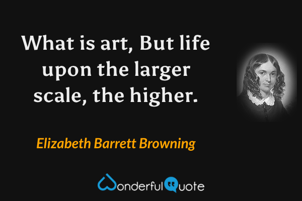 What is art,
But life upon the larger scale, the higher. - Elizabeth Barrett Browning quote.