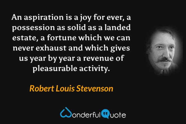 An aspiration is a joy for ever, a possession as solid as a landed estate, a fortune which we can never exhaust and which gives us year by year a revenue of pleasurable activity. - Robert Louis Stevenson quote.