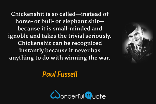 Chickenshit is so called—instead of horse- or bull- or elephant shit—because it is small-minded and ignoble and takes the trivial seriously.  Chickenshit can be recognized instantly because it never has anything to do with winning the war. - Paul Fussell quote.