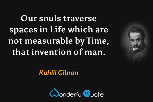 Our souls traverse spaces in Life which are not measurable by Time, that invention of man. - Kahlil Gibran quote.
