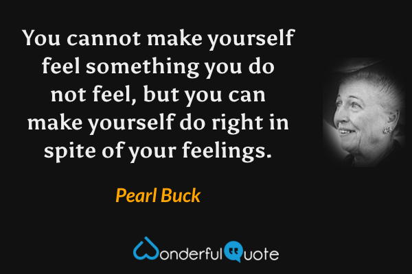 You cannot make yourself feel something you do not feel, but you can make yourself do right in spite of your feelings. - Pearl Buck quote.