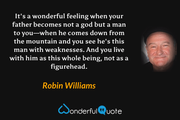 It's a wonderful feeling when your father becomes not a god but a man to you—when he comes down from the mountain and you see he's this man with weaknesses. And you live with him as this whole being, not as a figurehead. - Robin Williams quote.