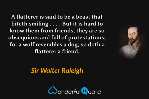 A flatterer is said to be a beast that biteth smiling . . . .  But it is hard to know them from friends, they are so obsequious and full of protestations; for a wolf resembles a dog, so doth a flatterer a friend. - Sir Walter Raleigh quote.