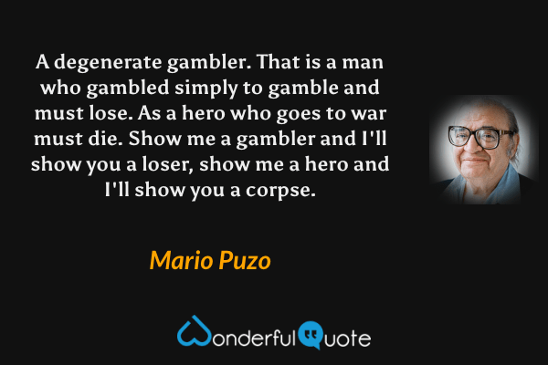A degenerate gambler.  That is a man who gambled simply to gamble and must lose.  As a hero who goes to war must die.  Show me a gambler and I'll show you a loser, show me a hero and I'll show you a corpse. - Mario Puzo quote.