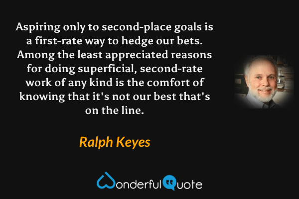 Aspiring only to second-place goals is a first-rate way to hedge our bets.  Among the least appreciated reasons for doing superficial, second-rate work of any kind is the comfort of knowing that it's not our best that's on the line. - Ralph Keyes quote.