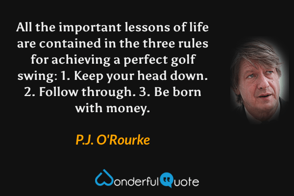 All the important lessons of life are contained in the three rules for achieving a perfect golf swing: 1. Keep your head down. 2. Follow through. 3. Be born with money. - P. J. O'Rourke quote.