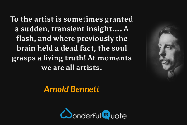 To the artist is sometimes granted a sudden, transient insight....  A flash, and where previously the brain held a dead fact, the soul grasps a living truth!  At moments we are all artists. - Arnold Bennett quote.