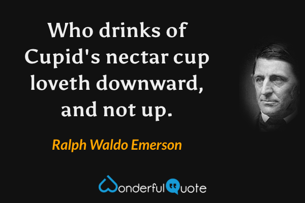 Who drinks of Cupid's nectar cup loveth downward, and not up. - Ralph Waldo Emerson quote.
