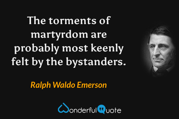 The torments of martyrdom are probably most keenly felt by the bystanders. - Ralph Waldo Emerson quote.